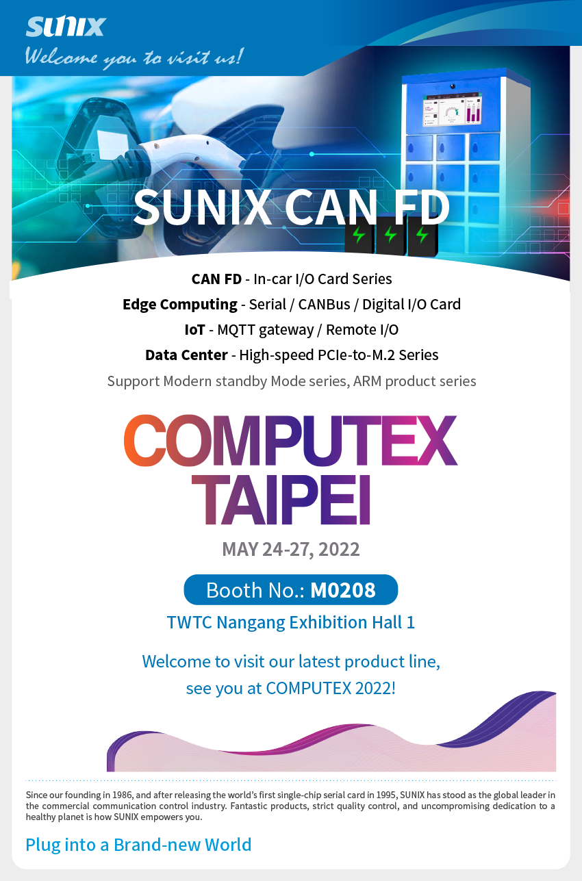 CAN FD - In-car I/O Card Series, Edge Computing - Serial / CANBus / Digital I/O Card, IoT - MQTT gateway / Remote I/O, Data Center - High-speed PCIe-to-M.2 Series, and Modern standby Mode series, ARM product series. Welcome to visit our latest product line, see you at COMPUTEX 2022!