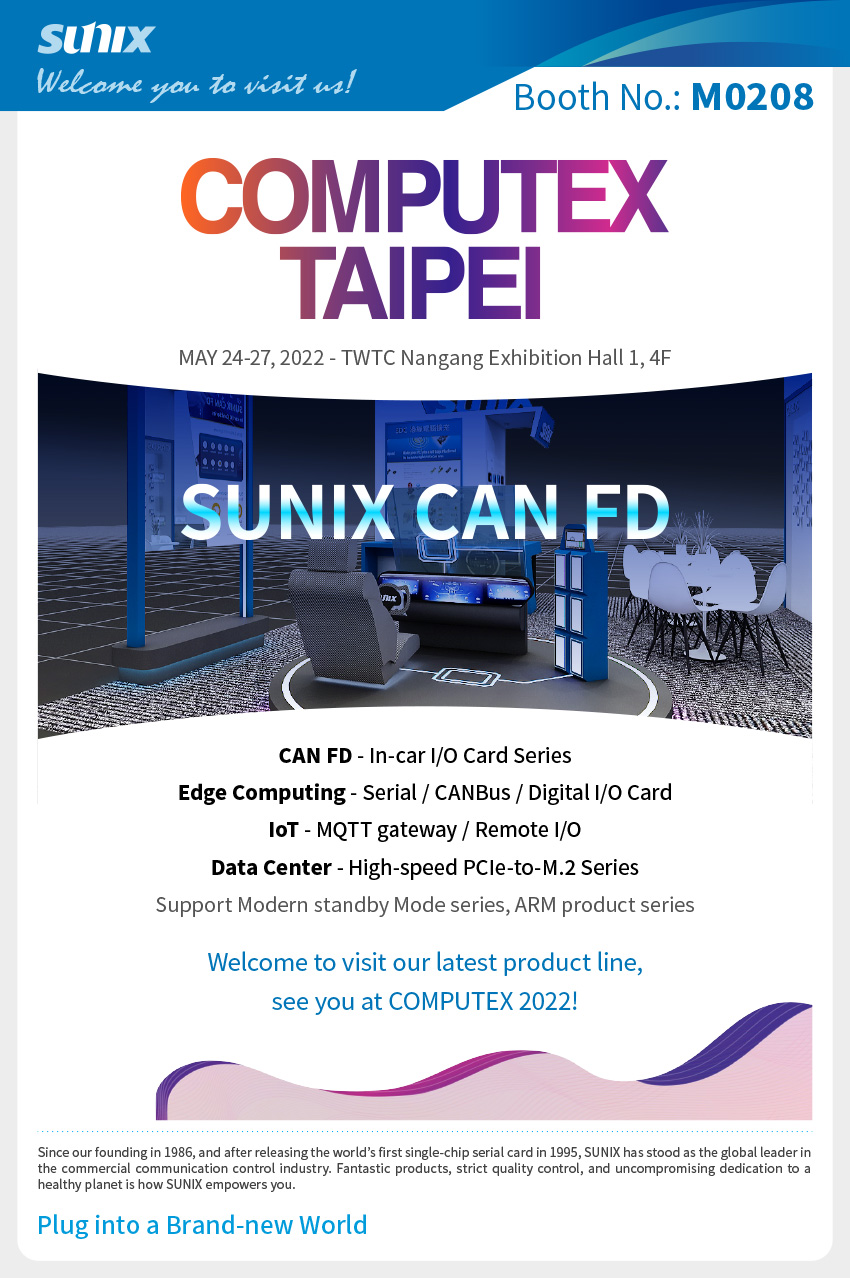 CAN FD - In-car I/O Card Series, Edge Computing - Serial / CANBus / Digital I/O Card, IoT - MQTT gateway / Remote I/O, Data Center - High-speed PCIe-to-M.2 Series, and Modern standby Mode series, ARM product series. Welcome to visit our latest product line, see you at COMPUTEX 2022!